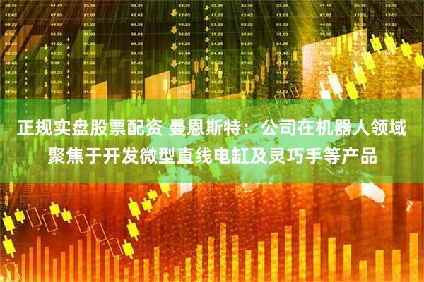 正规实盘股票配资 曼恩斯特：公司在机器人领域聚焦于开发微型直线电缸及灵巧手等产品