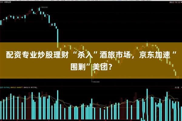 配资专业炒股理财 “杀入”酒旅市场，京东加速“围剿”美团？