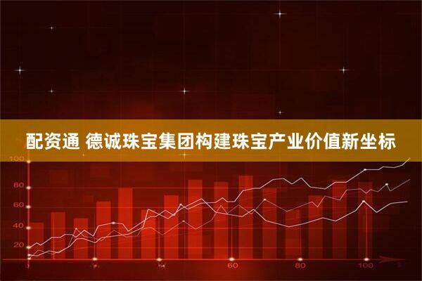 配资通 德诚珠宝集团构建珠宝产业价值新坐标