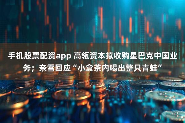 手机股票配资app 高瓴资本拟收购星巴克中国业务；奈雪回应“小盒茶内喝出整只青蛙”