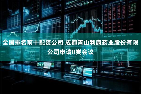 全国排名前十配资公司 成都青山利康药业股份有限公司申请II类会议