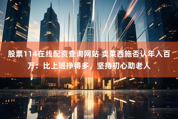 股票114在线配资查询网站 卖菜西施否认年入百万：比上班挣得多，坚持初心助老人
