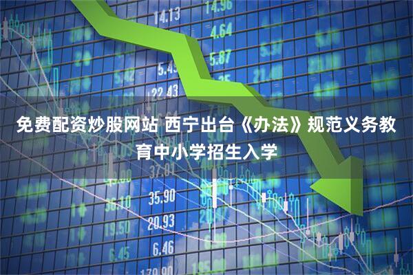 免费配资炒股网站 西宁出台《办法》规范义务教育中小学招生入学