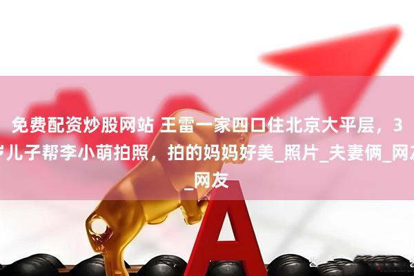 免费配资炒股网站 王雷一家四口住北京大平层，3岁儿子帮李小萌拍照，拍的妈妈好美_照片_夫妻俩_网友
