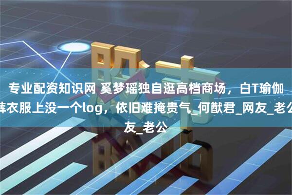 专业配资知识网 奚梦瑶独自逛高档商场，白T瑜伽裤衣服上没一个log，依旧难掩贵气_何猷君_网友_老公