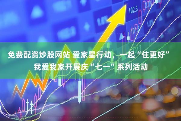 免费配资炒股网站 爱家星行动，一起“住更好” 我爱我家开展庆“七一”系列活动