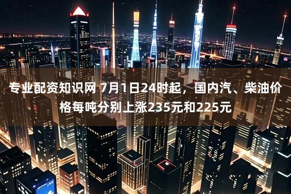 专业配资知识网 7月1日24时起，国内汽、柴油价格每吨分别上涨235元和225元