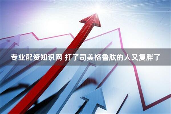 专业配资知识网 打了司美格鲁肽的人又复胖了
