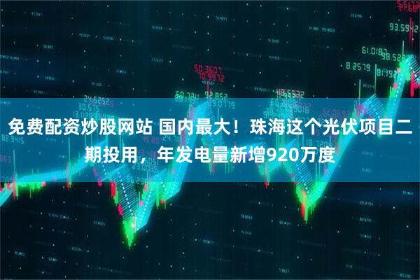 免费配资炒股网站 国内最大！珠海这个光伏项目二期投用，年发电量新增920万度