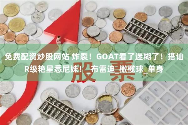 免费配资炒股网站 炸裂！GOAT看了迷糊了！搭讪R级艳星悉尼妹！_布雷迪_橄榄球_单身