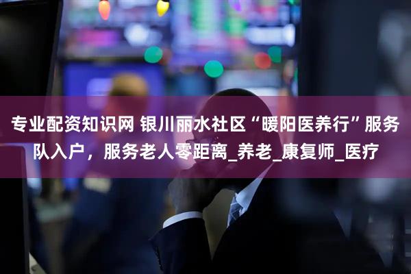 专业配资知识网 银川丽水社区“暖阳医养行”服务队入户，服务老人零距离_养老_康复师_医疗