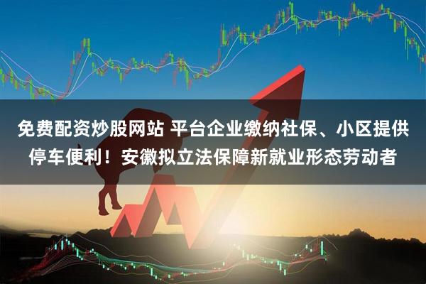 免费配资炒股网站 平台企业缴纳社保、小区提供停车便利！安徽拟立法保障新就业形态劳动者
