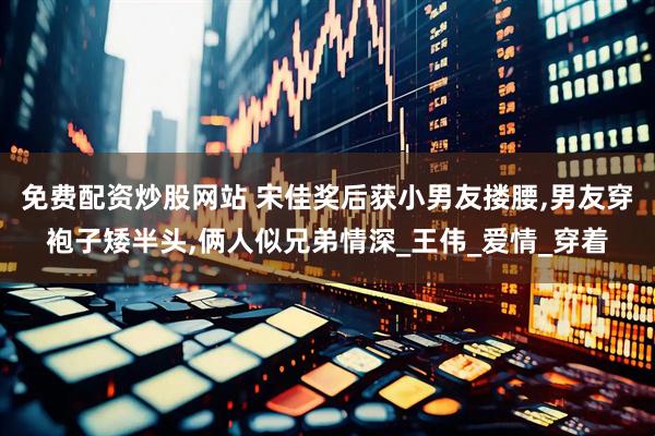 免费配资炒股网站 宋佳奖后获小男友搂腰,男友穿袍子矮半头,俩人似兄弟情深_王伟_爱情_穿着
