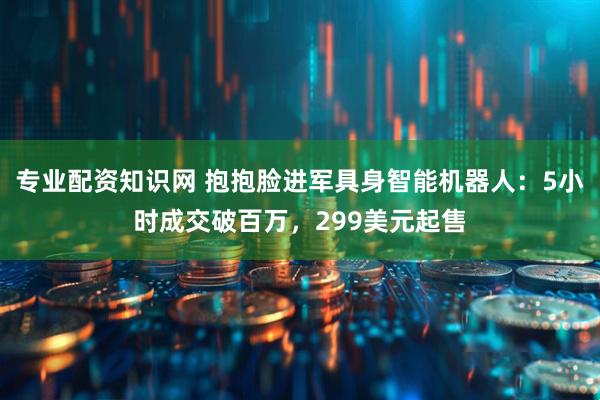 专业配资知识网 抱抱脸进军具身智能机器人：5小时成交破百万，299美元起售