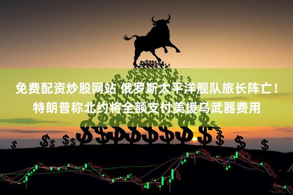 免费配资炒股网站 俄罗斯太平洋舰队旅长阵亡！特朗普称北约将全额支付美援乌武器费用