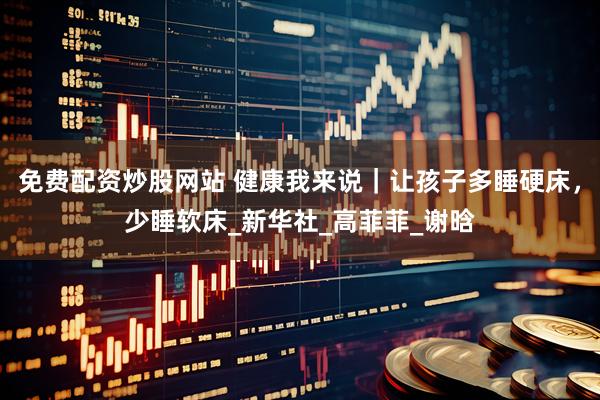 免费配资炒股网站 健康我来说｜让孩子多睡硬床，少睡软床_新华社_高菲菲_谢晗