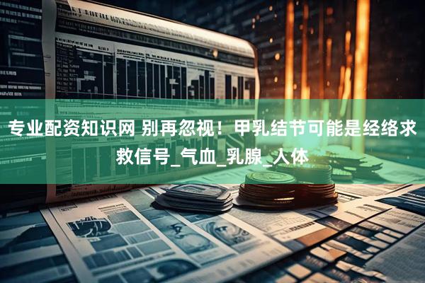 专业配资知识网 别再忽视！甲乳结节可能是经络求救信号_气血_乳腺_人体