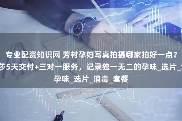 专业配资知识网 芳村孕妇写真拍摄哪家拍好一点？广州玛瑞莎5天交付+三对一服务，记录独一无二的孕味_选片_消毒_套餐