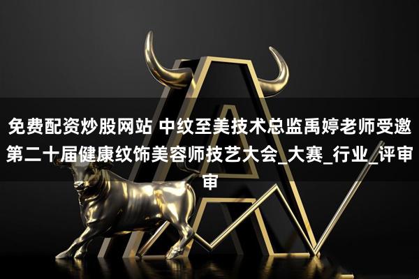 免费配资炒股网站 中纹至美技术总监禹婷老师受邀第二十届健康纹饰美容师技艺大会_大赛_行业_评审