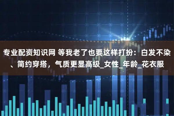 专业配资知识网 等我老了也要这样打扮：白发不染、简约穿搭，气质更显高级_女性_年龄_花衣服