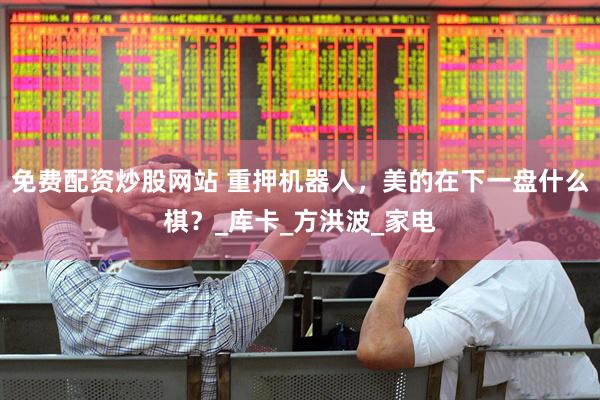 免费配资炒股网站 重押机器人，美的在下一盘什么棋？_库卡_方洪波_家电
