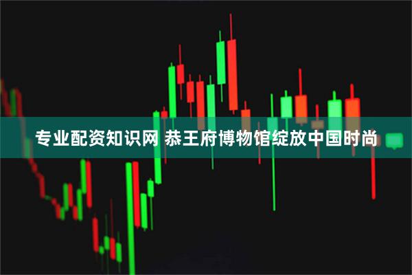 专业配资知识网 恭王府博物馆绽放中国时尚