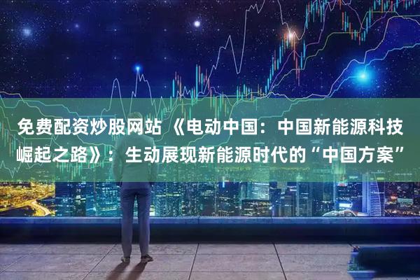 免费配资炒股网站 《电动中国：中国新能源科技崛起之路》：生动展现新能源时代的“中国方案”