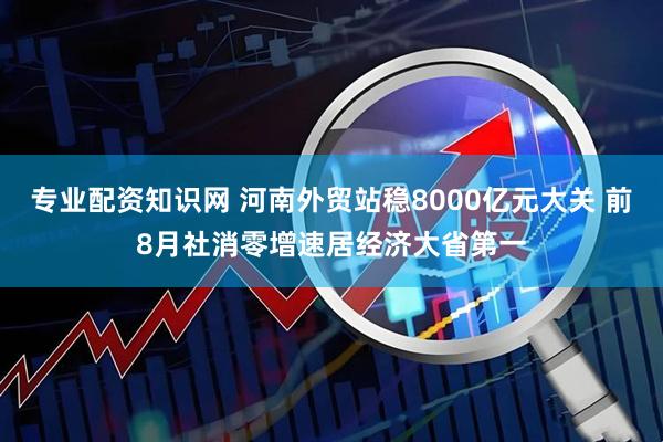 专业配资知识网 河南外贸站稳8000亿元大关 前8月社消零增速居经济大省第一