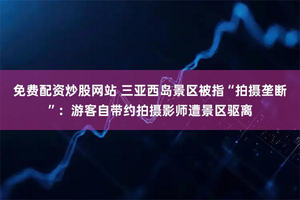 免费配资炒股网站 三亚西岛景区被指“拍摄垄断”：游客自带约拍摄影师遭景区驱离