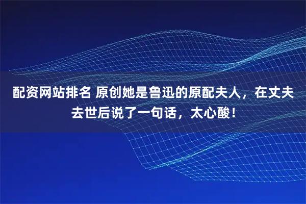 配资网站排名 原创她是鲁迅的原配夫人,在丈夫去世后说了一句话,太心酸!