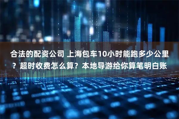 合法的配资公司 上海包车10小时能跑多少公里？超时收费怎么算？本地导游给你算笔明白账
