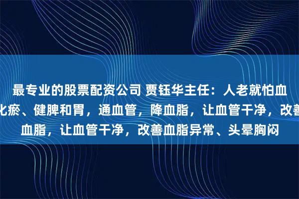 最专业的股票配资公司 贾钰华主任：人老就怕血管堵！这个方子消痰化瘀、健脾和胃，通血管，降血脂，让血管干净，改善血脂异常、头晕胸闷