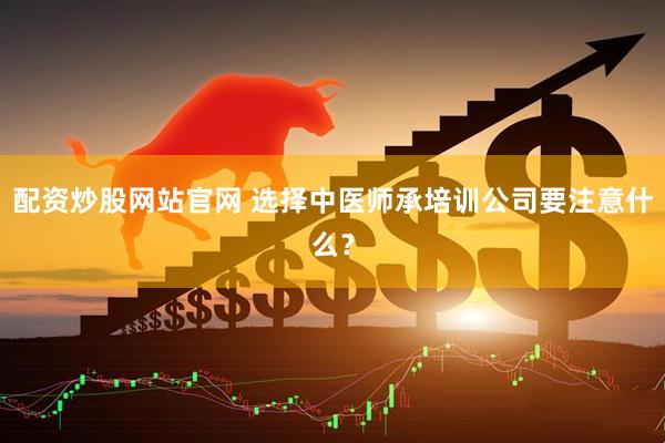 配资炒股网站官网 选择中医师承培训公司要注意什么？