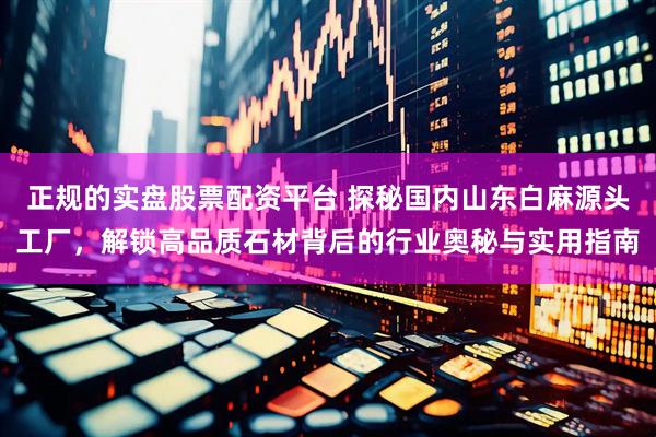 正规的实盘股票配资平台 探秘国内山东白麻源头工厂，解锁高品质石材背后的行业奥秘与实用指南