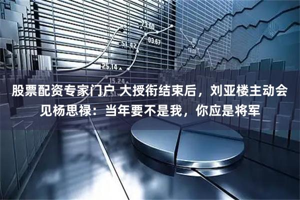 股票配资专家门户 大授衔结束后，刘亚楼主动会见杨思禄：当年要不是我，你应是将军