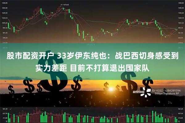 股市配资开户 33岁伊东纯也：战巴西切身感受到实力差距 目前不打算退出国家队