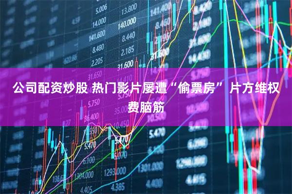 公司配资炒股 热门影片屡遭“偷票房” 片方维权费脑筋