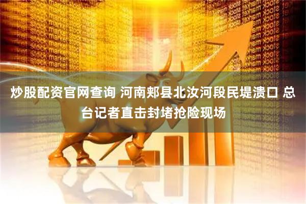 炒股配资官网查询 河南郏县北汝河段民堤溃口 总台记者直击封堵抢险现场