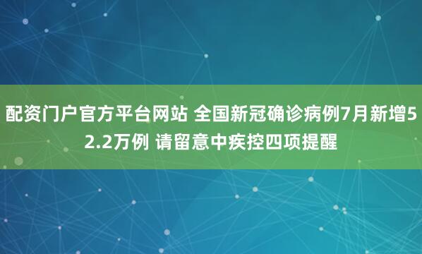 配资门户官方平台网站 全国新冠确诊病例7月新增52.2万例 请留意中疾控四项提醒