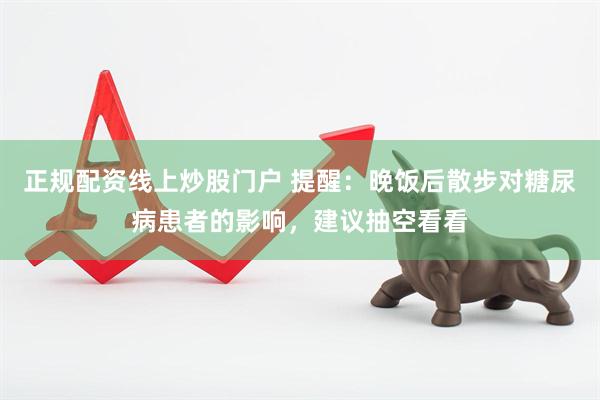 正规配资线上炒股门户 提醒：晚饭后散步对糖尿病患者的影响，建议抽空看看