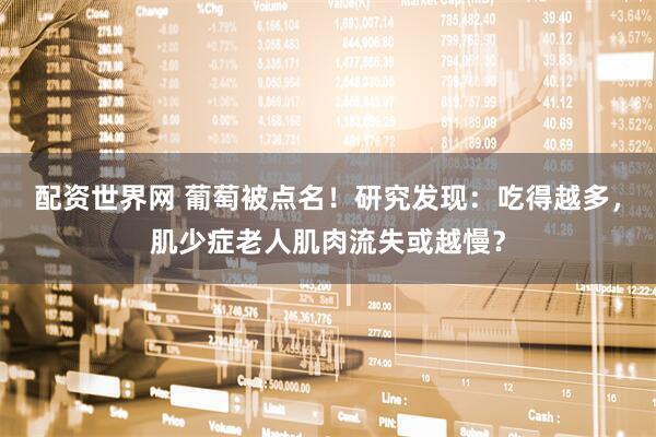 配资世界网 葡萄被点名！研究发现：吃得越多，肌少症老人肌肉流失或越慢？