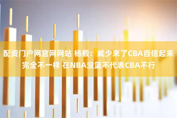 配资门户网官网网站 杨毅：威少来了CBA自信起来完全不一样 在NBA没篮不代表CBA不行