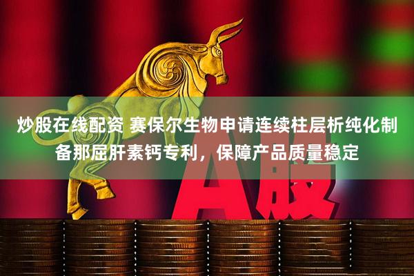 炒股在线配资 赛保尔生物申请连续柱层析纯化制备那屈肝素钙专利，保障产品质量稳定