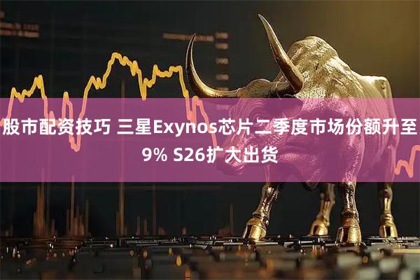 股市配资技巧 三星Exynos芯片二季度市场份额升至9% S26扩大出货