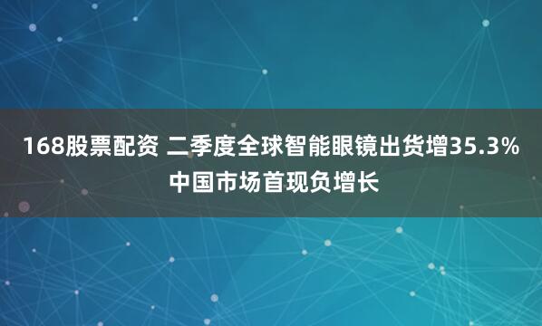 168股票配资 二季度全球智能眼镜出货增35.3% 中国市场首现负增长
