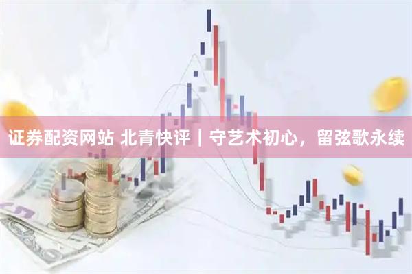 证券配资网站 北青快评｜守艺术初心，留弦歌永续