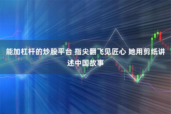 能加杠杆的炒股平台 指尖翻飞见匠心 她用剪纸讲述中国故事