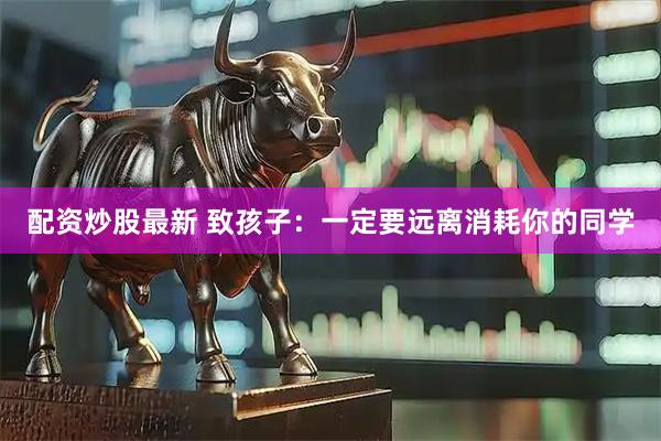 配资炒股最新 致孩子：一定要远离消耗你的同学