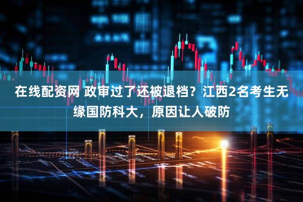 在线配资网 政审过了还被退档？江西2名考生无缘国防科大，原因让人破防