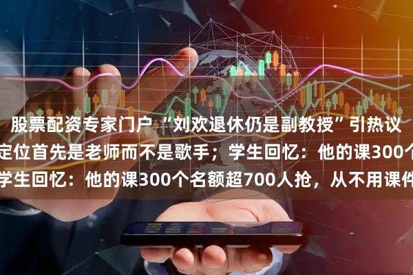 股票配资专家门户 “刘欢退休仍是副教授”引热议，前校长：他对自己的定位首先是老师而不是歌手；学生回忆：他的课300个名额超700人抢，从不用课件